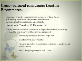 Cross- cultural consumers trust in
E-commerce:
Consumer Trust in E-Commerce
Willingness of an online consumer to depend on others, assuming
that the other party will deliver as promised.
Consumer trust in e-commerce is seen as a critical factor
influencing consumer adoption of e-commerce.
Internet involves significant uncertainty.
• Internet purchases involves high risk
• Comfort with uncertainty
• launching global e-commerce activities to understand
environment
• MNC design systems to built trust
 