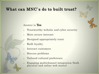 What can MNC`s do to built trust?
Answer is Yes
o Trustworthy website and cyber security
o More secure internet
o Designed appropriately trust
o Built loyalty
o Interact customers
o Discuss problems
o Tailored cultural preference
o Engaging multichannel integration (both
physical and online web stores)
 