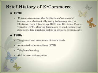Brief History of E-Commerce
 1970s
 E- commerce meant the facilitation of commercial
transactions electronically, using technology such as
Electronic Data Interchange (EDI) and Electronic Funds
Transfer (EFT), allowing businesses to send commercial
documents like purchase orders or invoices electronically.
 1980s
 The growth and acceptance of credit cards
 Automated teller machines (ATM)
 Telephone banking
 Airline reservation system
 