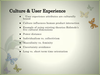  User experience attributes are culturally
bound
 Culture influences human product interaction
 Example of using existing theories Hofstede’s
five cultural dimensions
 Power distance
 Individualism vs. collectivism
 Masculinity vs. feminity
 Uncertainty avoidance
 Long vs. short term time orientation
Culture & User Experience
 