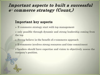 Important aspects to built a successful
e- commerce strategy (Count,)
Important key aspects
 E-commerce strategy start with top management
 only possible through dynamic and strong leadership coming from
the top
 Strong believe in the benefit of e-commerce approach
 E-commerce involves strong resources and time commitment
 Leaders should have expertise and vision to objectively assess the
company's position.
 