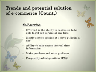 Trends and potential solution
of e-commerce (Count,)
Self service:
 2nd trend is the ability to customers to be
able to get self service at any time
 Mostly service provide at 7 days 24 hours a
day
 Ability to have access the real time
information
 Make purchase and solve problems
 Frequently asked questions (FAQ)
 