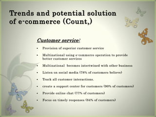 Trends and potential solution
of e-commerce (Count,)
Customer service:
 Provision of superior customer service
 Multinational using e-commerce operation to provide
better customer services
 Multinational becomes intertwined with other business
 Listen on social media (78% of customers believe)
 Track all customer interactions.
 create a support center for customers (90% of customers)
 Provide online chat (77% of customers)
 Focus on timely responses (84% of customers)
 