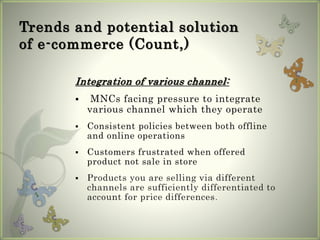 Trends and potential solution
of e-commerce (Count,)
Integration of various channel:
 MNCs facing pressure to integrate
various channel which they operate
 Consistent policies between both offline
and online operations
 Customers frustrated when offered
product not sale in store
 Products you are selling via different
channels are sufficiently differentiated to
account for price differences.
 