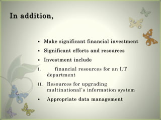 In addition,
 Make significant financial investment
 Significant efforts and resources
 Investment include
I. financial resources for an I.T
department
II. Resources for upgrading
multinational`s information system
 Appropriate data management
 