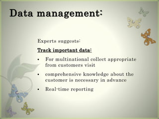 Data management:
Experts suggests:
Track important data:
 For multinational collect appropriate
from customers visit
 comprehensive knowledge about the
customer is necessary in advance
 Real-time reporting
 
