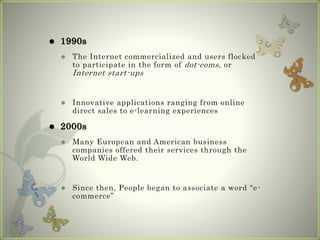  1990s
 The Internet commercialized and users flocked
to participate in the form of dot-coms, or
Internet start-ups
 Innovative applications ranging from online
direct sales to e-learning experiences
 2000s
 Many European and American business
companies offered their services through the
World Wide Web.
 Since then, People began to associate a word “e-
commerce”
 