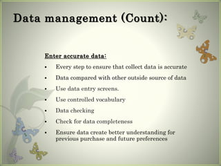 Data management (Count):
Enter accurate data:
 Every step to ensure that collect data is accurate
 Data compared with other outside source of data
 Use data entry screens.
 Use controlled vocabulary
 Data checking
 Check for data completeness
 Ensure data create better understanding for
previous purchase and future preferences
 
