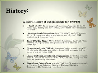 History:
A Short History of Cybersecurity for CNI/CII
 Birth of CNI: Early proposals appeared around 15 to 20
years ago, during the mid-1990s, after birth of commercial
internet
 International discussions from G8, OECD and EU around
10 to 15 years ago with main focus upon physical CNI
protection & less on cyber.
 Early CNI/CII Plans: More detailed National CNI/CII Plans
started to be prepared and published from around 5 to 7
years ago
 Cyber security for CNI: Orchestrated cyber attacks on CNI
for Estonia, Georgia and others from 2007 onwards led to
major work on cyber CNI.
 Major National Investment programmers for Cyber security
for CNI is now in place for USA, UK, Canada, Europe & Far
East as previously discussed
 Significant Cyber Focus now for CNI in ALL major economic
sectors such as Defense, Finance, Energy, Utilities,
Transport, IT, Comms & Healthcare.
 