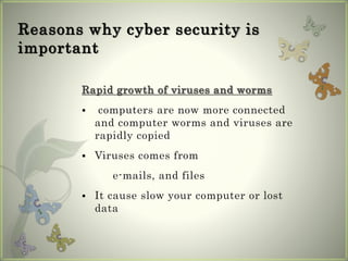 Reasons why cyber security is
important
Rapid growth of viruses and worms
 computers are now more connected
and computer worms and viruses are
rapidly copied
 Viruses comes from
e-mails, and files
 It cause slow your computer or lost
data
 