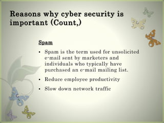 Reasons why cyber security is
important (Count,)
Spam
 Spam is the term used for unsolicited
e-mail sent by marketers and
individuals who typically have
purchased an e-mail mailing list.
 Reduce employee productivity
 Slow down network traffic
 