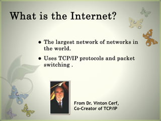 What is the Internet?
 The largest network of networks in
the world.
 Uses TCP/IP protocols and packet
switching .
From Dr. Vinton Cerf,
Co-Creator of TCP/IP
 