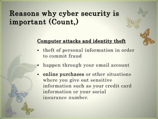 Reasons why cyber security is
important (Count,)
Computer attacks and identity theft
 theft of personal information in order
to commit fraud
 happen through your email account
 online purchases or other situations
where you give out sensitive
information such as your credit card
information or your social
insurance number.
 