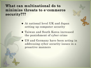 What can multinational do to
minimize threats to e-commerce
security???
 At national level UK and Japan
setting up computer security
 Taiwan and South Korea increased
the punishment of cyber crime
 US and Germany have been acting in
addressing cyber security issues in a
proactive manners
 