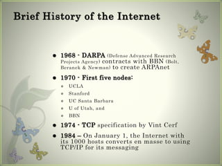 Brief History of the Internet
 1968 - DARPA (Defense Advanced Research
Projects Agency) contracts with BBN (Bolt,
Beranek & Newman) to create ARPAnet
 1970 - First five nodes:
 UCLA
 Stanford
 UC Santa Barbara
 U of Utah, and
 BBN
 1974 - TCP specification by Vint Cerf
 1984 – On January 1, the Internet with
its 1000 hosts converts en masse to using
TCP/IP for its messaging
 