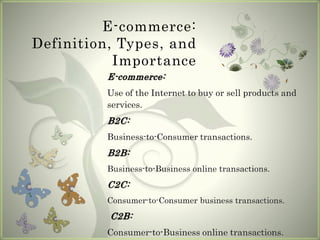 E-commerce:
Definition, Types, and
Importance
E-commerce:
Use of the Internet to buy or sell products and
services.
B2C:
Business-to-Consumer transactions.
B2B:
Business-to-Business online transactions.
C2C:
Consumer-to-Consumer business transactions.
C2B:
Consumer-to-Business online transactions.
 