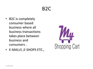 B2C
• B2C is completely
consumer based
business where all
business transactions
takes place between
business and
consumers .
• E-MALLS ,E-SHOPS ETC.,
11/30/2015
 
