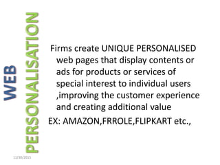 Firms create UNIQUE PERSONALISED
web pages that display contents or
ads for products or services of
special interest to individual users
,improving the customer experience
and creating additional value
EX: AMAZON,FRROLE,FLIPKART etc.,
11/30/2015
 