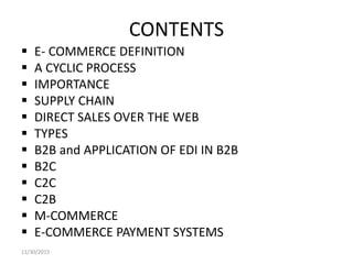 CONTENTS
 E- COMMERCE DEFINITION
 A CYCLIC PROCESS
 IMPORTANCE
 SUPPLY CHAIN
 DIRECT SALES OVER THE WEB
 TYPES
 B2B and APPLICATION OF EDI IN B2B
 B2C
 C2C
 C2B
 M-COMMERCE
 E-COMMERCE PAYMENT SYSTEMS
11/30/2015
 