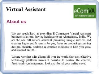 Virtual Assistant
About us
We are specialized in providing E-Commerce Virtual Assistant
business solutions, having headquarter at Ahmedabad, India. We
are the one full service assistant, providing unique services and
creating higher profit results for you, focus on producing stunning
designs, flexible, scalable & creative solutions to help you grow
and succeed online.
We are working with clients all over the world.Our cost-effective
technology platform makes it possible to control the content,
functionality, management, look and feel of your online store.
 