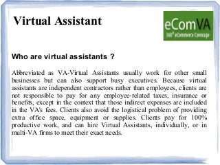 Virtual Assistant
Who are virtual assistants ?
Abbreviated as VA-Virtual Assistants usually work for other small
businesses but can also support busy executives. Because virtual
assistants are independent contractors rather than employees, clients are
not responsible to pay for any employee-related taxes, insurance or
benefits, except in the context that those indirect expenses are included
in the VA's fees. Clients also avoid the logistical problem of providing
extra office space, equipment or supplies. Clients pay for 100%
productive work, and can hire Virtual Assistants, individually, or in
multi-VA firms to meet their exact needs.
 
