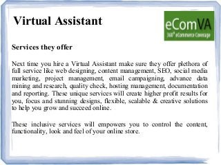 Virtual Assistant
Services they offer
Next time you hire a Virtual Assistant make sure they offer plethora of
full service like web designing, content management, SEO, social media
marketing, project management, email campaigning, advance data
mining and research, quality check, hosting management, documentation
and reporting. These unique services will create higher profit results for
you, focus and stunning designs, flexible, scalable & creative solutions
to help you grow and succeed online.
These inclusive services will empowers you to control the content,
functionality, look and feel of your online store.
 