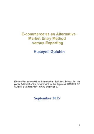 1	
	
E-commerce as an Alternative
Market Entry Method
versus Exporting
	
	
Huseynli Gulchin
	
	
Dissertation submitted to International Business School for the
partial fulfilment of the requirement for the degree of MASTER OF
SCIENCE IN INTERNATIONAL BUSINESS.
September 2015
 