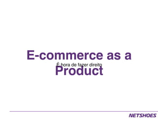 E-commerce as a
Product
É hora de fazer direito
 