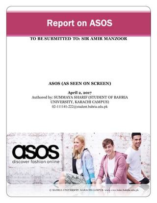 © BAHRIA UNIVERSITY , KARACHI CAMPUS www.cms.bukc.bahria.edu.pk
ASOS (AS SEEN ON SCREEN)
April 2, 2017
Authored by: SUMMAYA SHARIF (STUDENT OF BAHRIA
UNIVERSITY, KARACHI CAMPUS)
02-111141-222@student.bahria.edu.pk
Report on ASOS
TO BE SUBMITTED TO: SIR AMIR MANZOOR
 