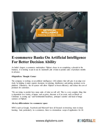 wwww.digitalerra.com
E-commerce Banks On Artificial Intelligence
For Better Decision Ability
As India’s largest e-commerce marketplace Flipkart closes in on completing a decade in the
business, it is looking to put in use its mammoth pile of data to predict sales of products months
in advance.
#DigitalErra Thought Corner
The company is working on an artificial intelligence (AI) solution that will give it an edge over
rivals by helping it make smarter decisions in ordering, distribution and pricing products on its
platform. Ultimately, the AI system will allow Flipkart to boost efficiency and reduce the cost of
products for customers.
“We are trying to predict how many units of what we will sell. This is a very complex thing that
is dependent on a variety of inputs such as price, discount or if an event, such as Diwali or
Christmas is coming up,” said KrishnenduChaudhury, principal scientist and head of image
sciences at Flipkart.
AIa key differentiator in e-commerce space
MNCs such as Google, Facebook and Microsoft have all focused on investing more in deep
learning. And, particularly in e-commerce, there is a tremendous scope of application for AI.
 