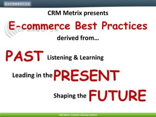 CRM Metrix presents E-commerce Best Practices  derived from… PAST Listening & Learning PRESENT Leading in the  FUTURE Shaping the   