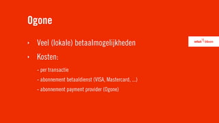 Ogone
‣   Veel (lokale) betaalmogelijkheden
‣   Kosten:
    - per transactie
    - abonnement betaaldienst (VISA, Mastercard, ...)
    - abonnement payment provider (Ogone)
 