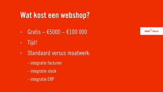 Wat kost een webshop?
‣   Gratis – €5000 – €100 000
‣   Tijd!
‣   Standaard versus maatwerk:
    - integratie facturen
    - integratie stock
    - integratie ERP
 