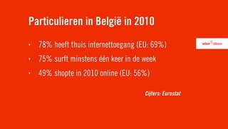 Particulieren in België in 2010
‣   78% heeft thuis internettoegang (EU: 69%)
‣   75% surft minstens één keer in de week
‣   49% shopte in 2010 online (EU: 56%)

                                      Cijfers: Eurostat
 