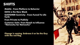 SHIFTS
Mobile : From Platform to Behavior
DATA is the New Black
CUSTOMER Centricity : From Funnel To Life
Cycle
From Private to Publicly
Customer Units: From Reach to Influence
“Networks for Networks”
Change is coming, Embrace it or be the Guy
with the red flag.
 