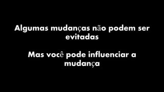 Algumas mudanças não podem ser
evitadas
Mas você pode influenciar a
mudança
 