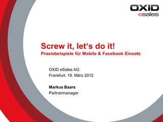 Screw it, let‘s do it!
Praxisbeispiele für Mobile & Facebook Einsatz


   OXID eSales AG
   Frankfurt, 19. März 2012

   Markus Baars
   Partnermanager




                                                © 2012 OXID eSales AG
 