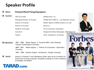 Speaker Profile
■ Social: Pawoot is Thailand IT and E-Marketing GURU. Now we be consultant for
Government and big corporate. All people accepted his online marketing
knowledge and abilities.
■ Current:
■ Education: 2007 – 2009: Master Degree 2 : Executive MBA : Sasin Graduate
Institute Chulalongkorn University
2000 – 2001: Master Degree 1 : Internet & E-Commerce : Assumption
University
1993 – 1998: Bachelor Degree : Architecture : Rangsit University.
■ Name: Pawoot (Pom) Pongvitayapanu
CEO & Founder e-frastructure inc.
Managing Director & Founder TARAD DOT COM Co ., Ltd. (Rakuten Group)
Director & Founder Winter Egency (TARAD Solution Co.,Ltd)
Director & Founder Zocial inc
President & Founder Thai E-Commerce Association
Columnist Bangkok Biz News Newspaper, SME Magazine
Teacher UTCC, Sriphathum, University.