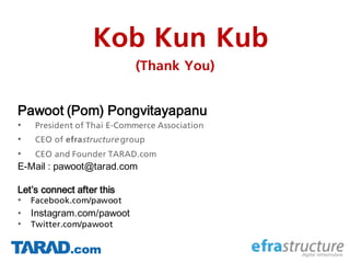 Kob Kun Kub
(Thank You)
Pawoot (Pom) Pongvitayapanu
• President of Thai E-Commerce Association
• CEO of efrastructure group
• CEO and Founder TARAD.com
E-Mail : pawoot@tarad.com
Let’s connect after this
• Facebook.com/pawoot
• Instagram.com/pawoot
• Twitter.com/pawoot