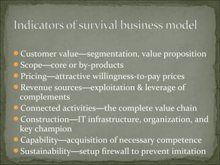 Customer value—segmentation, value proposition
Scope—core or by-products
Pricing—attractive willingness-to-pay prices
Revenue sources—exploitation & leverage of
complements
Connected activities—the complete value chain
Construction—IT infrastructure, organization, and
key champion
Capability—acquisition of necessary competence
Sustainability—setup firewall to prevent imitation
 