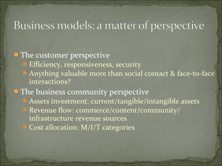 The customer perspective
Efficiency, responsiveness, security
Anything valuable more than social contact & face-to-face
interactions?
The business community perspective
Assets investment: current/tangible/intangible assets
Revenue flow: commerce/content/community/
infrastructure revenue sources
Cost allocation: M/I/T categories
 