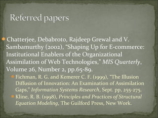 Chatterjee, Debabroto, Rajdeep Grewal and V.
Sambamurthy (2002), “Shaping Up for E-commerce:
Institutional Enablers of the Organizational
Assimilation of Web Technologies,” MIS Quarterly,
Volume 26, Number 2, pp.65-89.
Fichman, R. G. and Kemerer C. F. (1999), “The Illusion
Diffusion of Innovation: An Examination of Assimilation
Gaps,” Information Systems Research, Sept. pp, 255-275.
Kline, R. B. (1998), Principles and Practices of Structural
Equation Modeling, The Guilford Press, New Work.
 
