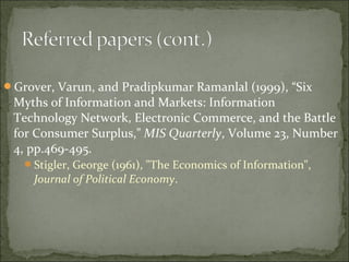 Grover, Varun, and Pradipkumar Ramanlal (1999), “Six
Myths of Information and Markets: Information
Technology Network, Electronic Commerce, and the Battle
for Consumer Surplus,” MIS Quarterly, Volume 23, Number
4, pp.469-495.
Stigler, George (1961), "The Economics of Information",
Journal of Political Economy.
 