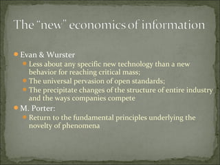 Evan & Wurster
Less about any specific new technology than a new
behavior for reaching critical mass;
The universal pervasion of open standards;
The precipitate changes of the structure of entire industry
and the ways companies compete
M. Porter:
Return to the fundamental principles underlying the
novelty of phenomena
 