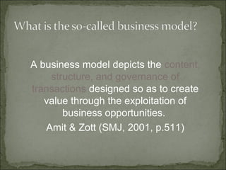 A business model depicts the content,
structure, and governance of
transactions designed so as to create
value through the exploitation of
business opportunities.
Amit & Zott (SMJ, 2001, p.511)
 