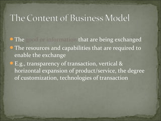 The good or information that are being exchanged
The resources and capabilities that are required to
enable the exchange
E.g., transparency of transaction, vertical &
horizontal expansion of product/service, the degree
of customization, technologies of transaction
 