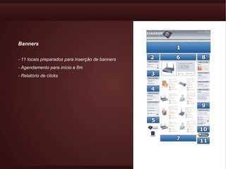 Banners


- 11 locais preparados para inserção de banners
- Agendamento para início e fim
- Relatório de clicks
 