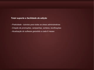 Total suporte e facilidade de edição


- Praticidade - tutoriais para todas as áreas administrativas
- Criação de promoções, campanhas, sorteios, bonificações
- Atualização do software garantido a cada 6 meses
 