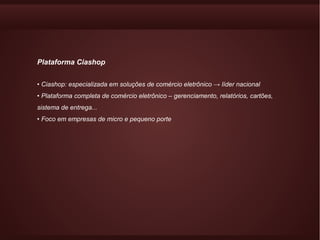 Plataforma Ciashop


• Ciashop: especializada em soluções de comércio eletrônico → líder nacional
• Plataforma completa de comércio eletrônico – gerenciamento, relatórios, cartões,
sistema de entrega...
• Foco em empresas de micro e pequeno porte
 