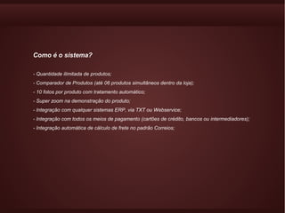 Como é o sistema?

- Quantidade ilimitada de produtos;
- Comparador de Produtos (até 06 produtos simultâneos dentro da loja);
- 10 fotos por produto com tratamento automático;
- Super zoom na demonstração do produto;
- Integração com qualquer sistemas ERP, via TXT ou Webservice;
- Integração com todos os meios de pagamento (cartões de crédito, bancos ou intermediadores);
- Integração automática de cálculo de frete no padrão Correios;
 